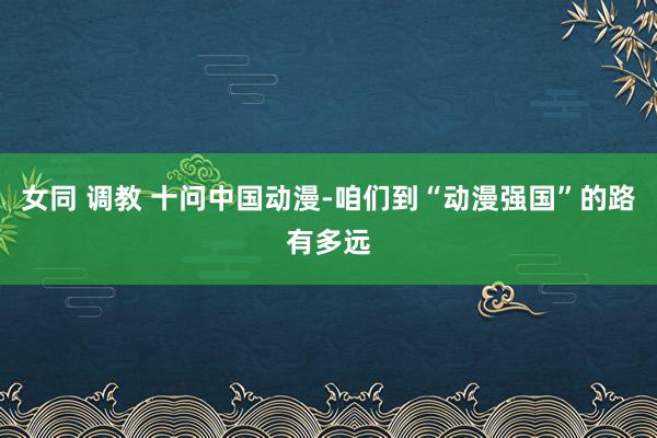 女同 调教 十问中国动漫-咱们到“动漫强国”的路有多远