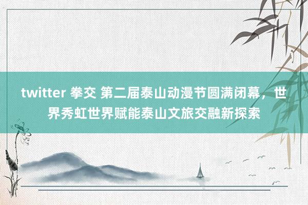 twitter 拳交 第二届泰山动漫节圆满闭幕，世界秀虹世界赋能泰山文旅交融新探索