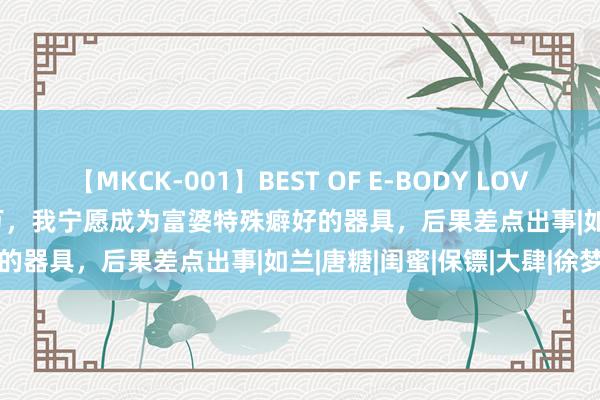 【MKCK-001】BEST OF E-BODY LOVERS 2008 为了年薪365万，我宁愿成为富婆特殊癖好的器具，后果差点出事|如兰|唐糖|闺蜜|保镖|大肆|徐梦瑶