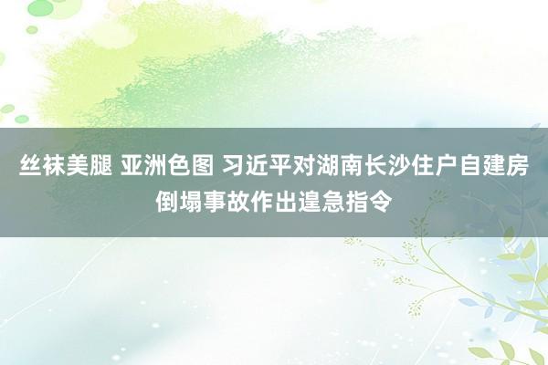 丝袜美腿 亚洲色图 习近平对湖南长沙住户自建房倒塌事故作出遑急指令