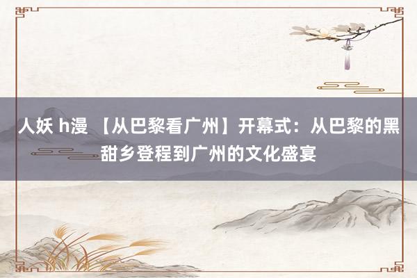 人妖 h漫 【从巴黎看广州】开幕式：从巴黎的黑甜乡登程到广州的文化盛宴