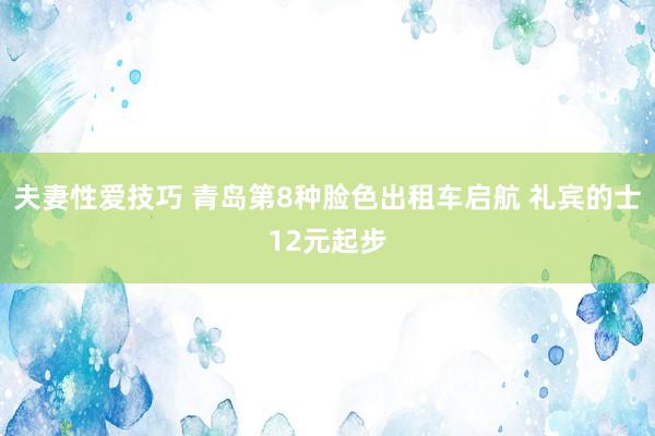 夫妻性爱技巧 青岛第8种脸色出租车启航 礼宾的士12元起步