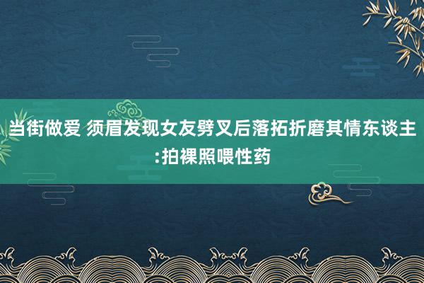 当街做爱 须眉发现女友劈叉后落拓折磨其情东谈主:拍裸照喂性药