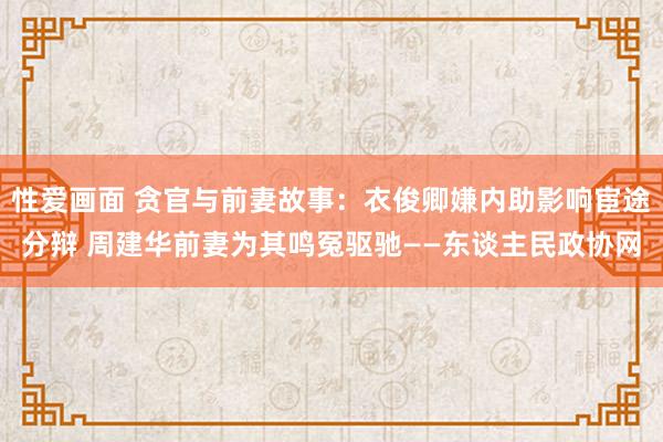 性爱画面 贪官与前妻故事：衣俊卿嫌内助影响宦途分辩 周建华前妻为其鸣冤驱驰——东谈主民政协网