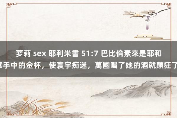 萝莉 sex 耶利米書 51:7 巴比倫素來是耶和華手中的金杯，使寰宇痴迷，萬國喝了她的酒就顛狂了。