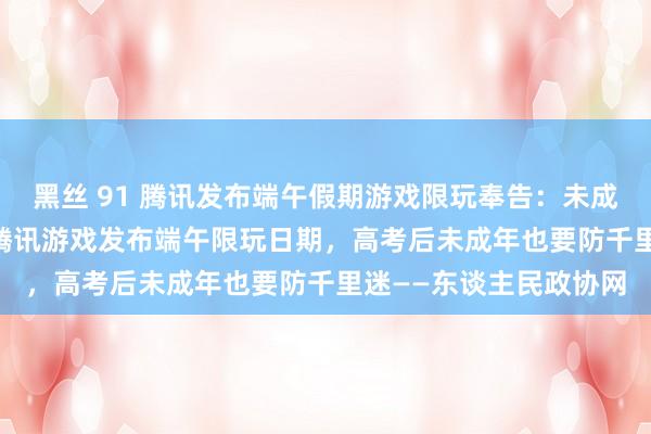 黑丝 91 腾讯发布端午假期游戏限玩奉告：未成年每天最多玩1小时  腾讯游戏发布端午限玩日期，高考后未成年也要防千里迷——东谈主民政协网