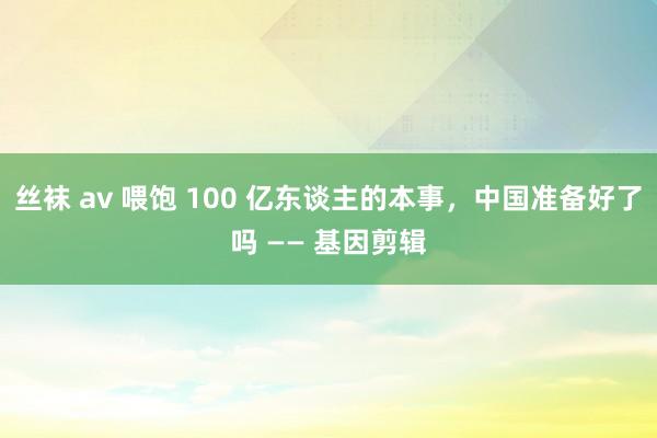 丝袜 av 喂饱 100 亿东谈主的本事，中国准备好了吗 —— 基因剪辑