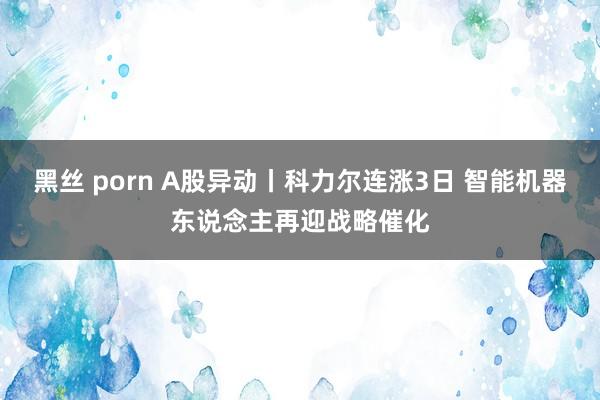 黑丝 porn A股异动丨科力尔连涨3日 智能机器东说念主再迎战略催化