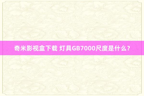 奇米影视盒下载 灯具GB7000尺度是什么？