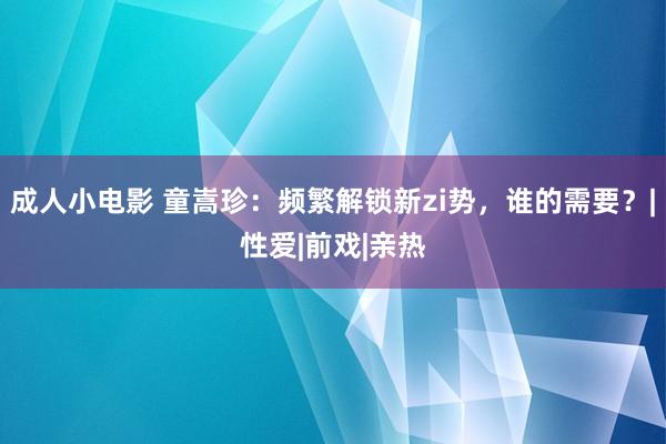 成人小电影 童嵩珍：频繁解锁新zi势，谁的需要？|性爱|前戏|亲热