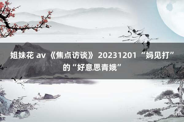 姐妹花 av 《焦点访谈》 20231201 “妈见打”的“好意思青娥”