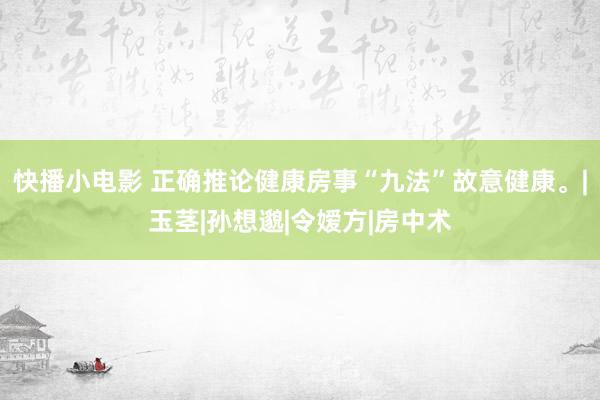 快播小电影 正确推论健康房事“九法”故意健康。|玉茎|孙想邈|令嫒方|房中术