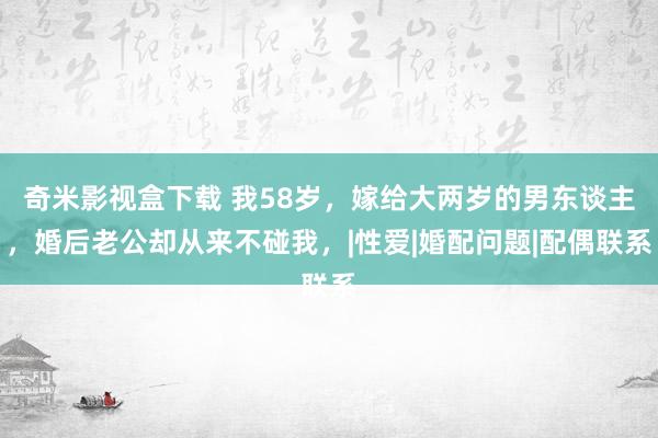 奇米影视盒下载 我58岁，嫁给大两岁的男东谈主，婚后老公却从来不碰我，|性爱|婚配问题|配偶联系