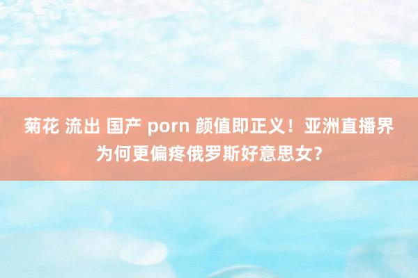 菊花 流出 国产 porn 颜值即正义！亚洲直播界为何更偏疼俄罗斯好意思女？