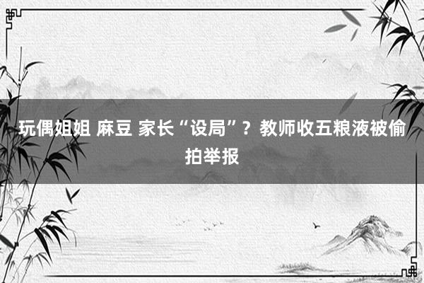 玩偶姐姐 麻豆 家长“设局”？教师收五粮液被偷拍举报