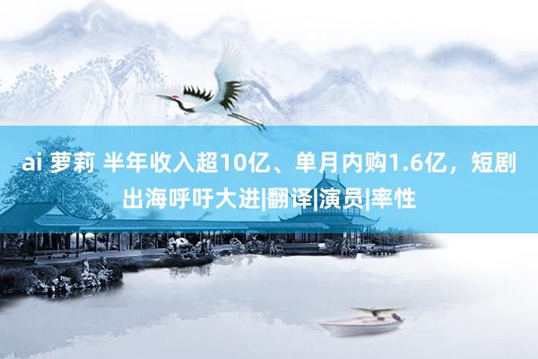 ai 萝莉 半年收入超10亿、单月内购1.6亿，短剧出海呼吁大进|翻译|演员|率性