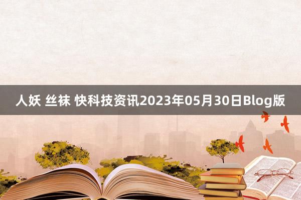 人妖 丝袜 快科技资讯2023年05月30日Blog版