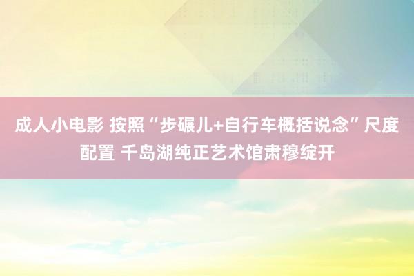 成人小电影 按照“步碾儿+自行车概括说念”尺度配置 千岛湖纯正艺术馆肃穆绽开