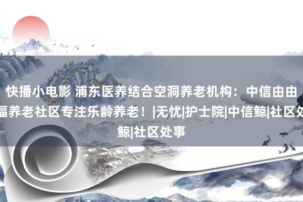 快播小电影 浦东医养结合空洞养老机构：中信由由信福养老社区专注乐龄养老！|无忧|护士院|中信鲸|社区处事