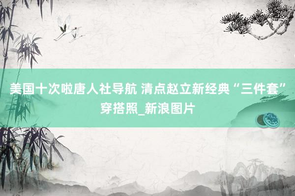 美国十次啦唐人社导航 清点赵立新经典“三件套”穿搭照_新浪图片