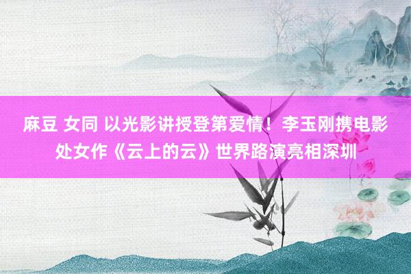 麻豆 女同 以光影讲授登第爱情！李玉刚携电影处女作《云上的云》世界路演亮相深圳