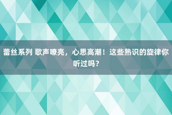 蕾丝系列 歌声嘹亮，心思高潮！这些熟识的旋律你听过吗？