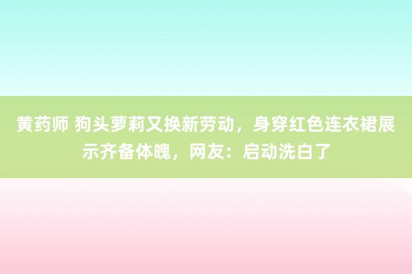 黄药师 狗头萝莉又换新劳动，身穿红色连衣裙展示齐备体魄，网友：启动洗白了