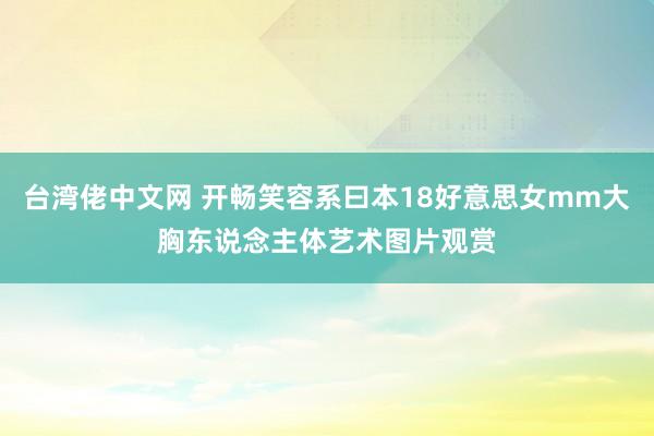 台湾佬中文网 开畅笑容系曰本18好意思女mm大胸东说念主体艺术图片观赏