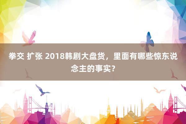 拳交 扩张 2018韩剧大盘货，里面有哪些惊东说念主的事实？