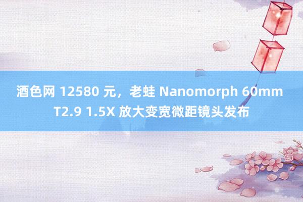 酒色网 12580 元，老蛙 Nanomorph 60mm T2.9 1.5X 放大变宽微距镜头发布