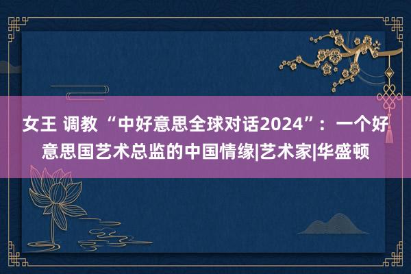 女王 调教 “中好意思全球对话2024”：一个好意思国艺术总监的中国情缘|艺术家|华盛顿