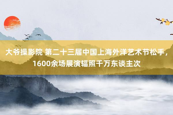 大爷操影院 第二十三届中国上海外洋艺术节松手，1600余场展演辐照千万东谈主次