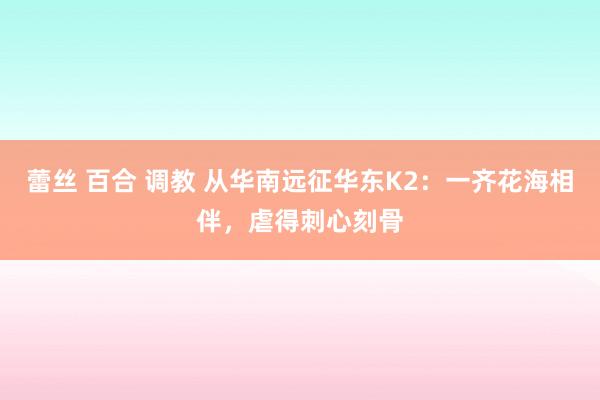 蕾丝 百合 调教 从华南远征华东K2：一齐花海相伴，虐得刺心刻骨