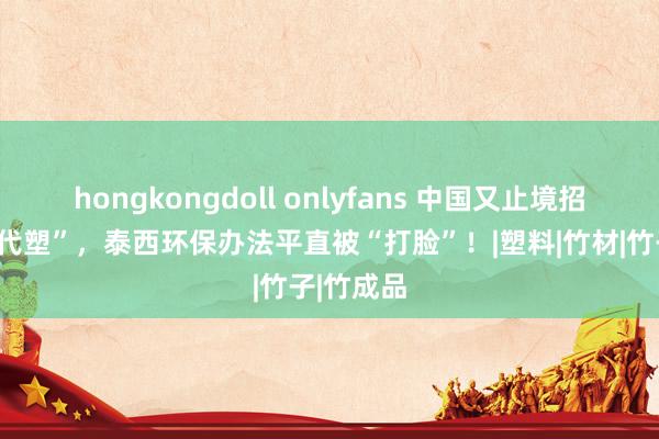 hongkongdoll onlyfans 中国又止境招：“以竹代塑”，泰西环保办法平直被“打脸”！|塑料|竹材|竹子|竹成品