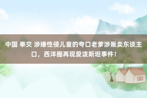 中国 拳交 涉嫌性侵儿童的夸口老爹涉贩卖东谈主口，西洋圈再现爱泼斯坦事件！