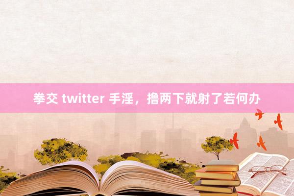 拳交 twitter 手淫，撸两下就射了若何办