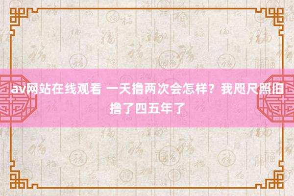 av网站在线观看 一天撸两次会怎样？我咫尺照旧撸了四五年了